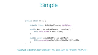 Simple
public class Post {
 
private final SelenideElement container; 
 
public Post(SelenideElement container) { 
this.container = container; 
} 
 
public void shouldBe(String withText) { 
this.container.shouldHave(text(withText)); 
} 
}
“Explicit is better than implicit” (c) The Zen of Python, PEP-20
 