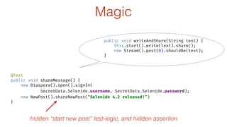 @Test 
public void shareMessage() { 
new Diaspora().open().signIn( 
SecretData.Selenide.username, SecretData.Selenide.password); 
new NewPost().shareNewPost("Selenide 4.2 released!”) 
}
hidden “start new post” test-logic, and hidden assertion
Magic
public void writeAndShare(String text) { 
this.start().write(text).share(); 
new Stream().post(0).shouldBe(text); 
}
 