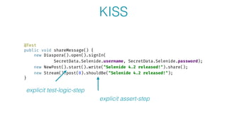 @Test 
public void shareMessage() { 
new Diaspora().open().signIn( 
SecretData.Selenide.username, SecretData.Selenide.password); 
new NewPost().start().write("Selenide 4.2 released!").share(); 
new Stream().post(0).shouldBe("Selenide 4.2 released!"); 
}
explicit test-logic-step
explicit assert-step
KISS
 