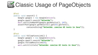 Classic Usage of PageObjects
@Test 
public void search() { 
Google google = new Google(driver); 
google.open().search("Selenide"); 
wait.until(numberOf(google.getResults(), 10)); 
assertThat(google.getResults().get(0).getText(),  
containsString("Selenide: concise UI tests in Java")); 
} 
 
@Test 
public void followFirstLink() { 
Google google = new Google(driver); 
google.open().search("Selenide"); 
google.followResultLink(0); 
wait.until(titleIs("Selenide: concise UI tests in Java")); 
}
 