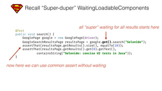 Recall “Super-duper” WaitingLoadableComponents
@Test 
public void search() { 
GooglePage google = new GooglePage(driver); 
GoogleSearchResultsPage resultsPage = google.get().search("Selenide"); 
assertThat(resultsPage.getResults().size(), equalTo(10)); 
assertThat(resultsPage.getResults().get(0).getText(), 
containsString("Selenide: concise UI tests in Java")); 
}
all “super” waiting for all results starts here
now here we can use common assert without waiting
 