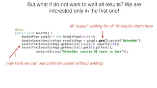 But what if do not want to wait all results? We are
interested only in the ﬁrst one!
@Test 
public void search() { 
GooglePage google = new GooglePage(driver); 
GoogleSearchResultsPage resultsPage = google.get().search("Selenide"); 
assertThat(resultsPage.getResults().size(), equalTo(10)); 
assertThat(resultsPage.getResults().get(0).getText(), 
containsString("Selenide: concise UI tests in Java")); 
}
all “super” waiting for all 10 results starts here
now here we can use common assert without waiting
 