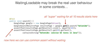 WaitingLoadable may break the real user behaviour
in some contexts…
@Test 
public void search() { 
GooglePage google = new GooglePage(driver); 
GoogleSearchResultsPage resultsPage = google.get().search("Selenide"); 
assertThat(resultsPage.getResults().size(), equalTo(10)); 
assertThat(resultsPage.getResults().get(0).getText(), 
containsString("Selenide: concise UI tests in Java")); 
}
all “super” waiting for all 10 results starts here
now here we can use common assert without waiting
 