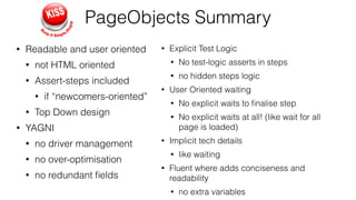 PageObjects Summary
• Readable and user oriented
• not HTML oriented
• Assert-steps included
• if “newcomers-oriented”
• Top Down design
• YAGNI
• no driver management
• no over-optimisation
• no redundant ﬁelds
• Explicit Test Logic
• No test-logic asserts in steps
• no hidden steps logic
• User Oriented waiting
• No explicit waits to ﬁnalise step
• No explicit waits at all! (like wait for all
page is loaded)
• Implicit tech details
• like waiting
• Fluent where adds conciseness and
readability
• no extra variables
 