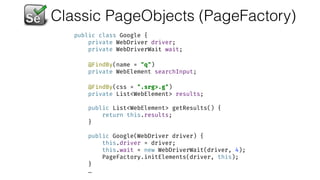 Classic PageObjects (PageFactory)
public class Google { 
private WebDriver driver; 
private WebDriverWait wait; 
 
@FindBy(name = "q") 
private WebElement searchInput; 
 
@FindBy(css = ".srg>.g") 
private List<WebElement> results; 
 
public List<WebElement> getResults() { 
return this.results; 
} 
 
public Google(WebDriver driver) { 
this.driver = driver; 
this.wait = new WebDriverWait(driver, 4); 
PageFactory.initElements(driver, this); 
}
…
 