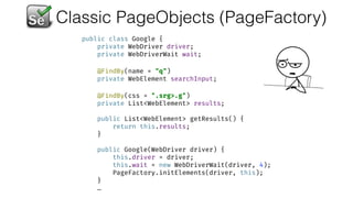 Classic PageObjects (PageFactory)
public class Google { 
private WebDriver driver; 
private WebDriverWait wait; 
 
@FindBy(name = "q") 
private WebElement searchInput; 
 
@FindBy(css = ".srg>.g") 
private List<WebElement> results; 
 
public List<WebElement> getResults() { 
return this.results; 
} 
 
public Google(WebDriver driver) { 
this.driver = driver; 
this.wait = new WebDriverWait(driver, 4); 
PageFactory.initElements(driver, this); 
}
…
 