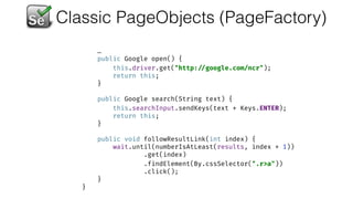 Classic PageObjects (PageFactory)
…
public Google open() { 
this.driver.get("http: //google.com/ncr"); 
return this; 
} 
 
public Google search(String text) { 
this.searchInput.sendKeys(text + Keys.ENTER); 
return this; 
} 
 
public void followResultLink(int index) { 
wait.until(numberIsAtLeast(results, index + 1)) 
.get(index) 
.findElement(By.cssSelector(".r>a")) 
.click(); 
} 
}
 
