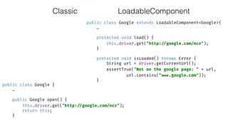 Classic
public class Google extends LoadableComponent<Google>{ 
… 
 
protected void load() { 
this.driver.get("http: //google.com/ncr"); 
} 
 
protected void isLoaded() throws Error { 
String url = driver.getCurrentUrl(); 
assertTrue("Not on the google page: " + url,
url.contains(" www.google.com")); 
}
public class Google { 
… 
 
public Google open() { 
this.driver.get("http: //google.com/ncr"); 
return this; 
}
LoadableComponent
 