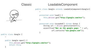 Classic
public class Google extends LoadableComponent<Google>{ 
… 
 
protected void load() { 
this.driver.get("http: //google.com/ncr"); 
} 
 
protected void isLoaded() throws Error { 
String url = driver.getCurrentUrl(); 
assertTrue("Not on the google page: " + url,
url.contains(" www.google.com")); 
}
public class Google { 
… 
 
public Google open() { 
this.driver.get("http: //google.com/ncr"); 
return this; 
}
LoadableComponent
 