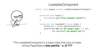 public class Google extends LoadableComponent<Google>{ 
… 
 
protected void load() { 
this.driver.get("http: //google.com/ncr"); 
} 
 
protected void isLoaded() throws Error { 
String url = driver.getCurrentUrl(); 
assertTrue("Not on the google page: " + url,
url.contains(" www.google.com")); 
}
“The LoadableComponent is a base class that aims to make
writing PageObjects less painful.” o_O ???
LoadableComponent
 
