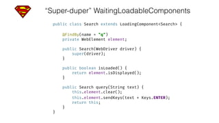 “Super-duper” WaitingLoadableComponents
public class Search extends LoadingComponent<Search> { 
 
@FindBy(name = "q") 
private WebElement element; 
 
public Search(WebDriver driver) { 
super(driver); 
} 
 
public boolean isLoaded() { 
return element.isDisplayed(); 
} 
 
public Search query(String text) { 
this.element.clear(); 
this.element.sendKeys(text + Keys.ENTER); 
return this; 
} 
}
 