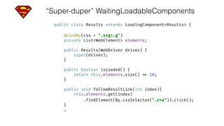 “Super-duper” WaitingLoadableComponents
public class Results extends LoadingComponent<Results> { 
 
@FindBy(css = ".srg>.g") 
private List<WebElement> elements; 
 
public Results(WebDriver driver) { 
super(driver); 
} 
 
public boolean isLoaded() { 
return this.elements.size() == 10; 
} 
 
public void followResultLink(int index){ 
this.elements.get(index)
.findElement(By.cssSelector(".r>a")).click(); 
}
…
 