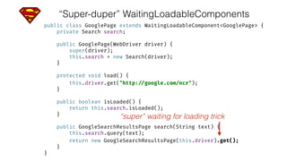 “Super-duper” WaitingLoadableComponents
public class GooglePage extends WaitingLoadableComponent<GooglePage> { 
private Search search; 
 
public GooglePage(WebDriver driver) { 
super(driver); 
this.search = new Search(driver); 
} 
 
protected void load() { 
this.driver.get("http: //google.com/ncr"); 
} 
 
public boolean isLoaded() { 
return this.search.isLoaded(); 
} 
 
public GoogleSearchResultsPage search(String text) { 
this.search.query(text); 
return new GoogleSearchResultsPage(this.driver).get(); 
} 
}
“super” waiting for loading trick
 