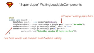 “Super-duper” WaitingLoadableComponents
@Test 
public void search() { 
GooglePage google = new GooglePage(driver); 
GoogleSearchResultsPage resultsPage = google.get().search("Selenide"); 
assertThat(resultsPage.getResults().size(), equalTo(10)); 
assertThat(resultsPage.getResults().get(0).getText(), 
containsString("Selenide: concise UI tests in Java")); 
}
all “super” waiting starts here
now here we can use common assert without waiting
 