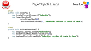 PageObjects Usage
@Test 
public void search() { 
new Google().open().search("Selenide"); 
new SearchResults() 
.shouldHaveSize(10) 
.shouldHaveResultText(0, "Selenide: concise UI tests in Java"); 
} 
 
@Test 
public void followFirstLink() { 
new Google().open().search("Selenide"); 
new SearchResults().followResultLink(0); 
new NewPage().shouldHaveTitle"Selenide: concise UI tests in Java"); 
}
 
