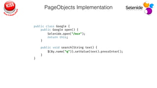 PageObjects Implementation
public class Google { 
public Google open() { 
Selenide.open("/ncr"); 
return this; 
} 
 
public void search(String text) { 
$(By.name("q")).setValue(text).pressEnter(); 
} 
}
 
