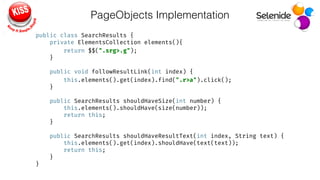 PageObjects Implementation
public class SearchResults { 
private ElementsCollection elements(){ 
return $$(".srg>.g"); 
} 
 
public void followResultLink(int index) { 
this.elements().get(index).find(".r>a").click(); 
} 
 
public SearchResults shouldHaveSize(int number) { 
this.elements().shouldHave(size(number)); 
return this; 
} 
 
public SearchResults shouldHaveResultText(int index, String text) { 
this.elements().get(index).shouldHave(text(text)); 
return this; 
} 
}
 