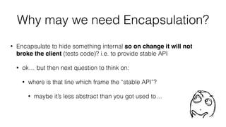 Why may we need Encapsulation?
• Encapsulate to hide something internal so on change it will not
broke the client (tests code)? i.e. to provide stable API
• ok… but then next question to think on:
• where is that line which frame the “stable API”?
• maybe it’s less abstract than you got used to…
 