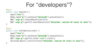 @Test 
public void search() { 
open("/ncr"); 
$(By.name("q")).setValue("Selenide").pressEnter(); 
$$(".srg>.g").shouldHave(size(10)); 
$$(".srg>.g").get(0).shouldHave(text("Selenide: concise UI tests in Java")); 
} 
 
@Test 
public void followFirstLink() { 
open("/ncr"); 
$(By.name("q")).setValue("Selenide").pressEnter(); 
$$(".srg>.g").get(0).find(".r>a").click(); 
Selenide.Wait().until(titleIs("Selenide: concise UI tests in Java")); 
}
For “developers”?
 