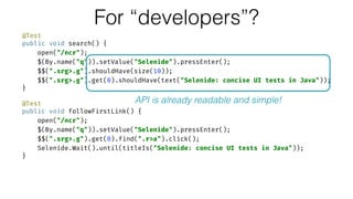 @Test 
public void search() { 
open("/ncr"); 
$(By.name("q")).setValue("Selenide").pressEnter(); 
$$(".srg>.g").shouldHave(size(10)); 
$$(".srg>.g").get(0).shouldHave(text("Selenide: concise UI tests in Java")); 
} 
 
@Test 
public void followFirstLink() { 
open("/ncr"); 
$(By.name("q")).setValue("Selenide").pressEnter(); 
$$(".srg>.g").get(0).find(".r>a").click(); 
Selenide.Wait().until(titleIs("Selenide: concise UI tests in Java")); 
}
For “developers”?
API is already readable and simple!
 