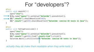 @Test 
public void search() { 
open("/ncr"); 
$(By.name("query")).setValue("Selenide").pressEnter(); 
$$(".result").shouldHave(size(10)); 
$$(".result").get(0).shouldHave(text("Selenide: concise UI tests in Java")); 
} 
 
@Test 
public void followFirstLink() { 
open("/ncr"); 
$(By.name("query")).setValue("Selenide").pressEnter(); 
$$(“.result").get(0).find(".result-link").click(); 
Selenide.Wait().until(titleIs("Selenide: concise UI tests in Java")); 
}
For “developers”?
actually they do make them readable when they write tests ;)
 
