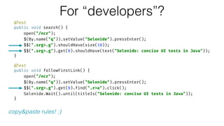 @Test 
public void search() { 
open("/ncr"); 
$(By.name("q")).setValue("Selenide").pressEnter(); 
$$(".srg>.g").shouldHave(size(10)); 
$$(".srg>.g").get(0).shouldHave(text("Selenide: concise UI tests in Java")); 
} 
 
@Test 
public void followFirstLink() { 
open("/ncr"); 
$(By.name("q")).setValue("Selenide").pressEnter(); 
$$(".srg>.g").get(0).find(".r>a").click(); 
Selenide.Wait().until(titleIs("Selenide: concise UI tests in Java")); 
}
For “developers”?
copy&paste rules! ;)
 