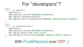 @Test 
public void search() { 
open("/ncr"); 
$(By.name("q")).setValue("Selenide").pressEnter(); 
$$(".srg>.g").shouldHave(size(10)); 
$$(".srg>.g").get(0).shouldHave(text("Selenide: concise UI tests in Java")); 
} 
 
@Test 
public void followFirstLink() { 
open("/ncr"); 
$(By.name("q")).setValue("Selenide").pressEnter(); 
$$(".srg>.g").get(0).find(".r>a").click(); 
Selenide.Wait().until(titleIs("Selenide: concise UI tests in Java")); 
}
For “developers”?
With Find&Replace over DRY ;)
 