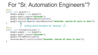 For “Sr. Automation Engineers”?
@Test 
public void search() { 
Google google = new Google(); 
google.open().search("Selenide"); 
google.results().shouldHave(size(10)); 
google.results().get(0).shouldHave(text("Selenide: concise UI tests in Java")); 
} 
 
@Test 
public void followFirstLink() { 
Google google = new Google(); 
google.open().search("Selenide"); 
google.followResultLink(0); 
Selenide.Wait().until(titleIs("Selenide: concise UI tests in Java")); 
}
hiding awful locators for “beauty” :D
 