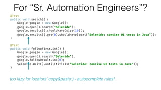 For “Sr. Automation Engineers”?
@Test 
public void search() { 
Google google = new Google(); 
google.open().search("Selenide"); 
google.results().shouldHave(size(10)); 
google.results().get(0).shouldHave(text("Selenide: concise UI tests in Java")); 
} 
 
@Test 
public void followFirstLink() { 
Google google = new Google(); 
google.open().search("Selenide"); 
google.followResultLink(0); 
Selenide.Wait().until(titleIs("Selenide: concise UI tests in Java")); 
}
too lazy for locators’ copy&paste:) - autocomplete rules!
 