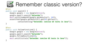 Remember classic version?
@Test 
public void search() { 
Google google = new Google(driver); 
google.open().search("Selenide"); 
wait.until(numberOf(google.getResults(), 10)); 
assertThat(google.getResults().get(0).getText(),  
containsString("Selenide: concise UI tests in Java")); 
} 
 
@Test 
public void followFirstLink() { 
Google google = new Google(driver); 
google.open().search("Selenide"); 
google.followResultLink(0); 
wait.until(titleIs("Selenide: concise UI tests in Java")); 
}
 