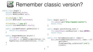 Remember classic version?
public class Google { 
private WebDriver driver; 
private WebDriverWait wait; 
 
@FindBy(name = "q") 
private WebElement searchInput; 
 
@FindBy(css = ".srg>.g") 
private List<WebElement> results; 
 
public List<WebElement> getResults() { 
return this.results; 
} 
 
public Google(WebDriver driver) { 
this.driver = driver; 
this.wait = new WebDriverWait(driver, 4); 
PageFactory.initElements(driver, this); 
}
…
…
public Google open() { 
this.driver.get("http: //google.com/ncr"); 
return this; 
} 
 
public Google search(String text) { 
this.searchInput.sendKeys(text + Keys.ENTER); 
return this; 
} 
 
public void followResultLink(int index) { 
wait.until(numberIsAtLeast(results, index + 1)) 
.get(index) 
.findElement(By.cssSelector(".r>a")) 
.click(); 
} 
}
 