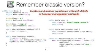 Remember classic version?
public class Google { 
private WebDriver driver; 
private WebDriverWait wait; 
 
@FindBy(name = "q") 
private WebElement searchInput; 
 
@FindBy(css = ".srg>.g") 
private List<WebElement> results; 
 
public List<WebElement> getResults() { 
return this.results; 
} 
 
public Google(WebDriver driver) { 
this.driver = driver; 
this.wait = new WebDriverWait(driver, 4); 
PageFactory.initElements(driver, this); 
}
…
…
public Google open() { 
this.driver.get("http: //google.com/ncr"); 
return this; 
} 
 
public Google search(String text) { 
this.searchInput.sendKeys(text + Keys.ENTER); 
return this; 
} 
 
public void followResultLink(int index) { 
wait.until(numberIsAtLeast(results, index + 1)) 
.get(index) 
.findElement(By.cssSelector(".r>a")) 
.click(); 
} 
}
locators and actions are bloated with tech details
of browser management and waits
 