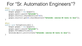 For “Sr. Automation Engineers”?
@Test 
public void search() { 
Google google = new Google(); 
google.open().search("Selenide"); 
google.results().shouldHave(size(10)); 
google.results().get(0).shouldHave(text("Selenide: concise UI tests in Java")); 
} 
 
@Test 
public void followFirstLink() { 
Google google = new Google(); 
google.open().search("Selenide"); 
google.followResultLink(0); 
Selenide.Wait().until(titleIs("Selenide: concise UI tests in Java")); 
}
 