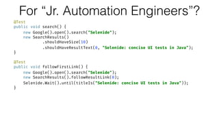 For “Jr. Automation Engineers”?
@Test 
public void search() { 
new Google().open().search("Selenide"); 
new SearchResults() 
.shouldHaveSize(10) 
.shouldHaveResultText(0, "Selenide: concise UI tests in Java"); 
} 
 
@Test 
public void followFirstLink() { 
new Google().open().search("Selenide"); 
new SearchResults().followResultLink(0); 
Selenide.Wait().until(titleIs("Selenide: concise UI tests in Java")); 
}
 