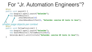 For “Jr. Automation Engineers”?
@Test 
public void search() { 
new Google().open().search("Selenide"); 
new SearchResults() 
.shouldHaveSize(10) 
.shouldHaveResultText(0, "Selenide: concise UI tests in Java"); 
} 
 
@Test 
public void followFirstLink() { 
new Google().open().search("Selenide"); 
new SearchResults().followResultLink(0); 
Selenide.Wait().until(titleIs("Selenide: concise UI tests in Java")); 
}
smaller page objects per context
 