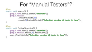 For “Manual Testers”?
@Test 
public void search() { 
google.home.open().search("Selenide"); 
google.results 
.shouldHaveSize(10) 
.result(0).shouldContain("Selenide: concise UI tests in Java"); 
} 
 
@Test 
public void followFirstLink() { 
google.home.open().search("Selenide"); 
google.results.result(0).followLink(); 
assertThat(titleIs("Selenide: concise UI tests in Java")); 
}
 