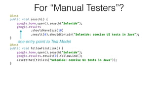 For “Manual Testers”?
@Test 
public void search() { 
google.home.open().search("Selenide"); 
google.results 
.shouldHaveSize(10) 
.result(0).shouldContain("Selenide: concise UI tests in Java"); 
} 
 
@Test 
public void followFirstLink() { 
google.home.open().search("Selenide"); 
google.results.result(0).followLink(); 
assertThat(titleIs("Selenide: concise UI tests in Java")); 
}
one entry point to Test Model
 