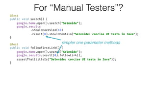 For “Manual Testers”?
@Test 
public void search() { 
google.home.open().search("Selenide"); 
google.results 
.shouldHaveSize(10) 
.result(0).shouldContain("Selenide: concise UI tests in Java"); 
} 
 
@Test 
public void followFirstLink() { 
google.home.open().search("Selenide"); 
google.results.result(0).followLink(); 
assertThat(titleIs("Selenide: concise UI tests in Java")); 
}
simpler one parameter methods
 