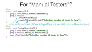 For “Manual Testers”?
@Test 
public void search() { 
google.home.open().search("Selenide"); 
google.results 
.shouldHaveSize(10) 
.result(0).shouldContain("Selenide: concise UI tests in Java"); 
} 
 
@Test 
public void followFirstLink() { 
google.home.open().search("Selenide"); 
google.results.result(0).followLink(); 
assertThat(titleIs("Selenide: concise UI tests in Java")); 
}
chainable methods of Fluent PageObjects (.result(0) returns Result object)
 