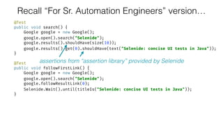 Recall “For Sr. Automation Engineers” version…
@Test 
public void search() { 
Google google = new Google(); 
google.open().search("Selenide"); 
google.results().shouldHave(size(10)); 
google.results().get(0).shouldHave(text("Selenide: concise UI tests in Java")); 
} 
 
@Test 
public void followFirstLink() { 
Google google = new Google(); 
google.open().search("Selenide"); 
google.followResultLink(0); 
Selenide.Wait().until(titleIs("Selenide: concise UI tests in Java")); 
}
assertions from “assertion library” provided by Selenide
 