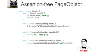Assertion-free PageObject
public class Google { 
public Google open() { 
Selenide.open("/ncr"); 
return this; 
} 
 
public void search(String text) { 
$(By.name("q")).setValue(text).pressEnter(); 
} 
 
public ElementsCollection results(){ 
return $$(".srg>.g"); 
} 
 
public void followResultLink(int index) { 
this.results().get(index).find(".r>a").click(); 
} 
}
 