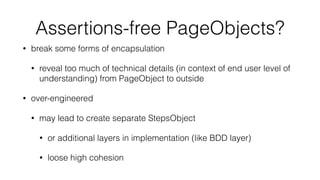 Assertions-free PageObjects?
• break some forms of encapsulation
• reveal too much of technical details (in context of end user level of
understanding) from PageObject to outside
• over-engineered
• may lead to create separate StepsObject
• or additional layers in implementation (like BDD layer)
• loose high cohesion
 