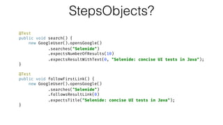 StepsObjects?
@Test 
public void search() { 
new GoogleUser().opensGoogle() 
.searches("Selenide") 
.expectsNumberOfResults(10) 
.expectsResultWithText(0, "Selenide: concise UI tests in Java"); 
} 
 
@Test 
public void followFirstLink() { 
new GoogleUser().opensGoogle() 
.searches("Selenide") 
.followsResultLink(0) 
.expectsTitle("Selenide: concise UI tests in Java"); 
}
 