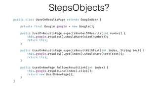 StepsObjects?
public class UserOnResultsPage extends GoogleUser { 
 
private final Google google = new Google(); 
 
public UserOnResultsPage expectsNumberOfResults(int number) { 
this.google.results().shouldHave(size(number)); 
return this; 
} 
 
public UserOnResultsPage expectsResultWithText(int index, String text) { 
this.google.results().get(index).shouldHave(text(text)); 
return this; 
} 
 
public UserOnNewPage followsResultLink(int index) { 
this.google.resultLink(index).click(); 
return new UserOnNewPage(); 
} 
}
 
