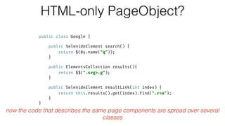 HTML-only PageObject?
public class Google { 
 
public SelenideElement search() { 
return $(By.name("q")); 
} 
 
public ElementsCollection results(){ 
return $$(".srg>.g"); 
} 
 
public SelenideElement resultLink(int index) { 
return this.results().get(index).find(".r>a"); 
} 
}
now the code that describes the same page components are spread over several
classes
 