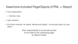 Assertions-included PageObjects (HTML + Steps)!
• full encapsulation
• Tell Don’t Ask
• high cohesion
• End User oriented. He needs “behavioural object”, He actually does not care
about:
• Bloated with code?
• KISS answer: break down into smaller PageObjects
• you will have still two or even more classes but for exactly one thing from
the User point of view
Their responsibility is to provide access
to the state of the underlying page
(c) Martin Fowler
 
