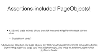 Assertions-included PageObjects!
• full encapsulation
• Tell Don’t Ask
• high cohesion
• KISS: one class instead of two ones for the same thing from the User point of
view
• Bloated with code?
• KISS answer: break down into smaller PageObjects
• you will have still two or even more classes but for exactly one thing from
the User point of view
Advocates of assertion-free page objects say that including assertions mixes the responsibilities
of providing access to page data with assertion logic, and leads to a bloated page object.
(c) Martin Fowler
 