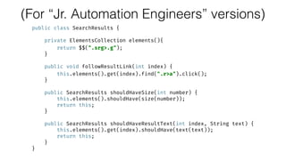 (For “Jr. Automation Engineers” versions)
public class SearchResults {
 
private ElementsCollection elements(){ 
return $$(".srg>.g"); 
} 
 
public void followResultLink(int index) { 
this.elements().get(index).find(".r>a").click(); 
} 
 
public SearchResults shouldHaveSize(int number) { 
this.elements().shouldHave(size(number)); 
return this; 
} 
 
public SearchResults shouldHaveResultText(int index, String text) { 
this.elements().get(index).shouldHave(text(text)); 
return this; 
} 
}
 