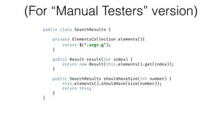 (For “Manual Testers” version)
public class SearchResults { 
 
private ElementsCollection elements(){ 
return $(".srg>.g"); 
} 
 
public Result result(int index) { 
return new Result(this.elements().get(index)); 
} 
 
public SearchResults shouldHaveSize(int number) { 
this.elements().shouldHave(size(number)); 
return this; 
} 
}
 