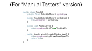 (For “Manual Testers” version)
public class Result{ 
private final SelenideElement container; 
 
public Result(SelenideElement container) { 
this.container = container; 
} 
 
public void followLink() { 
this.container.find(".r>a").click(); 
} 
 
public Result shouldContain(String text) { 
this.container.shouldHave(text(text)); 
return this; 
} 
}
 